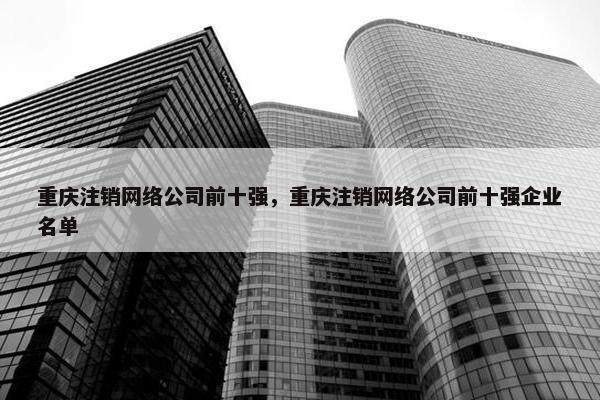 重庆注销网络公司前十强，重庆注销网络公司前十强企业名单