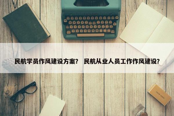 民航学员作风建设方案？ 民航从业人员工作作风建设？