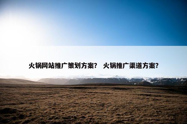 火锅网站推广策划方案？ 火锅推广渠道方案？