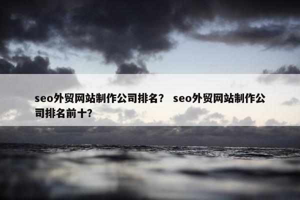 seo外贸网站制作公司排名？ seo外贸网站制作公司排名前十？