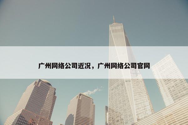 广州网络公司近况，广州网络公司官网