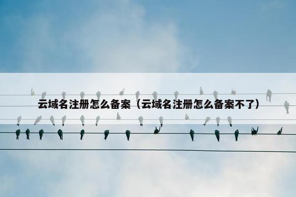 云域名注册怎么备案（云域名注册怎么备案不了）