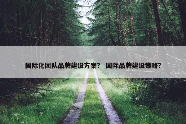 国际化团队品牌建设方案？ 国际品牌建设策略？