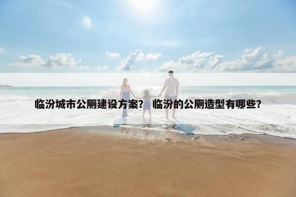 临汾城市公厕建设方案？ 临汾的公厕造型有哪些？