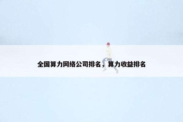 全国算力网络公司排名，算力收益排名