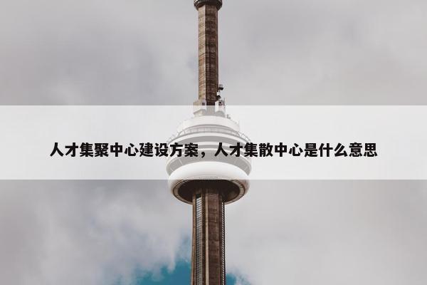 人才集聚中心建设方案，人才集散中心是什么意思