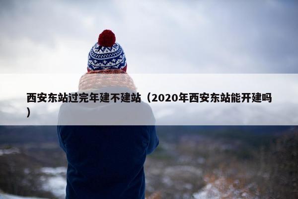 西安东站过完年建不建站（2020年西安东站能开建吗）
