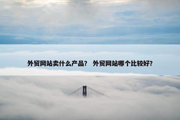 外贸网站卖什么产品？ 外贸网站哪个比较好？