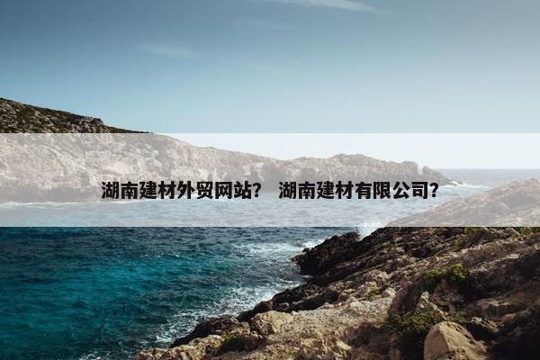 湖南建材外贸网站？ 湖南建材有限公司？